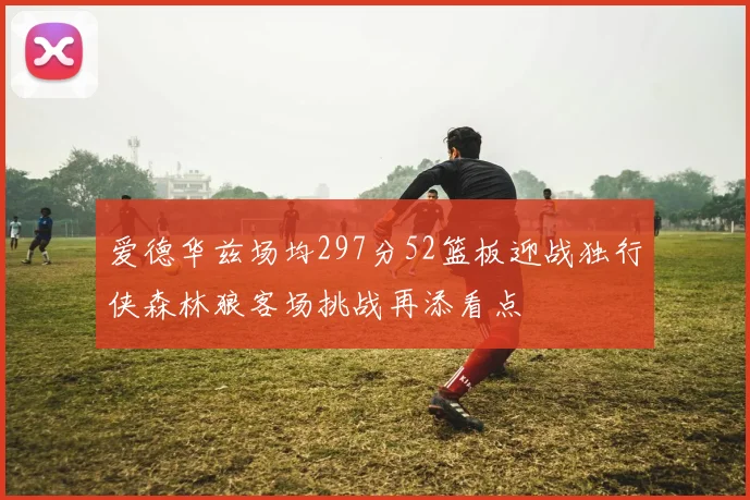 爱德华兹场均297分52篮板迎战独行侠森林狼客场挑战再添看点