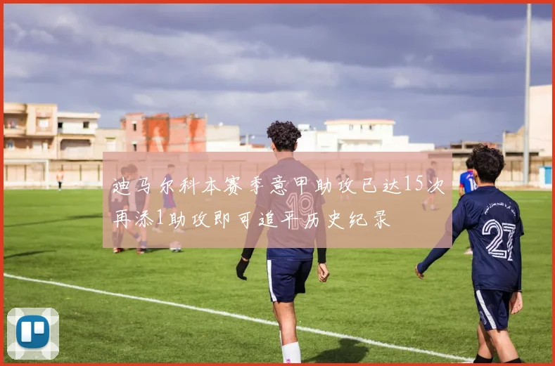 迪马尔科本赛季意甲助攻已达15次再添1助攻即可追平历史纪录