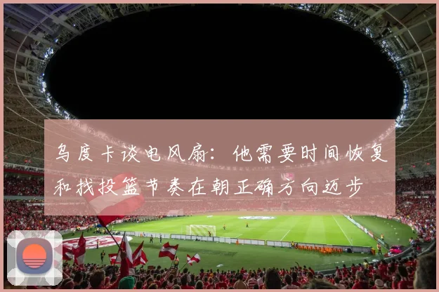 乌度卡谈电风扇：他需要时间恢复和找投篮节奏在朝正确方向迈步