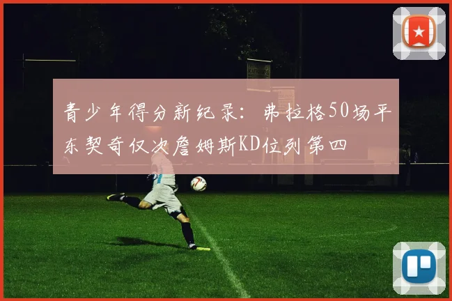 青少年得分新纪录：弗拉格50场平东契奇仅次詹姆斯KD位列第四
