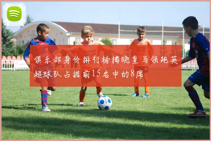 俱乐部身价排行榜揭晓皇马领跑英超球队占据前15名中的8席