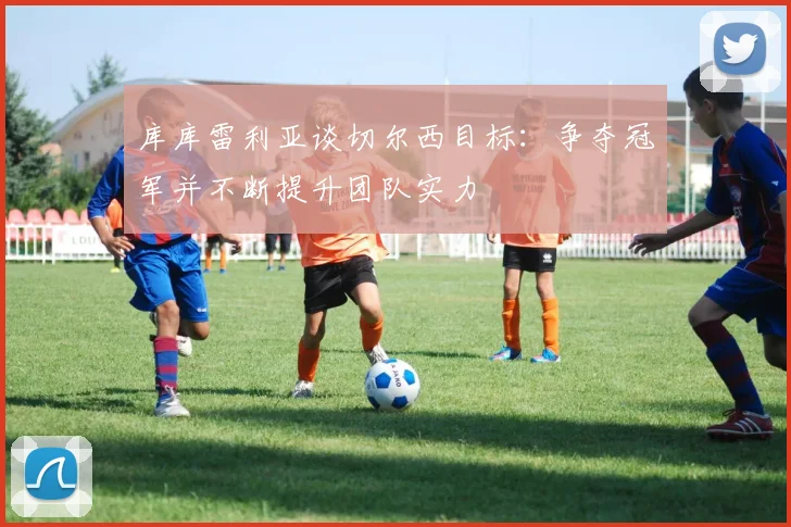 库库雷利亚谈切尔西目标：争夺冠军并不断提升团队实力