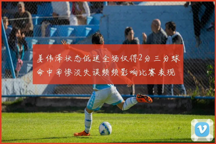 姜伟泽状态低迷全场仅得2分三分球命中率惨淡失误频频影响比赛表现