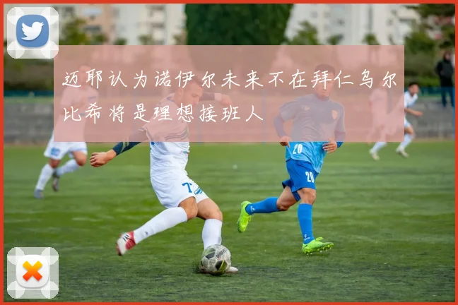 迈耶认为诺伊尔未来不在拜仁乌尔比希将是理想接班人
