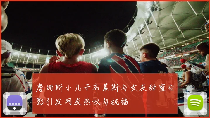 詹姆斯小儿子布莱斯与女友甜蜜合影引发网友热议与祝福