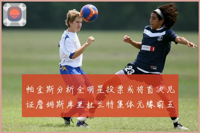 帕金斯分析全明星投票或将首次见证詹姆斯库里杜兰特集体无缘前五