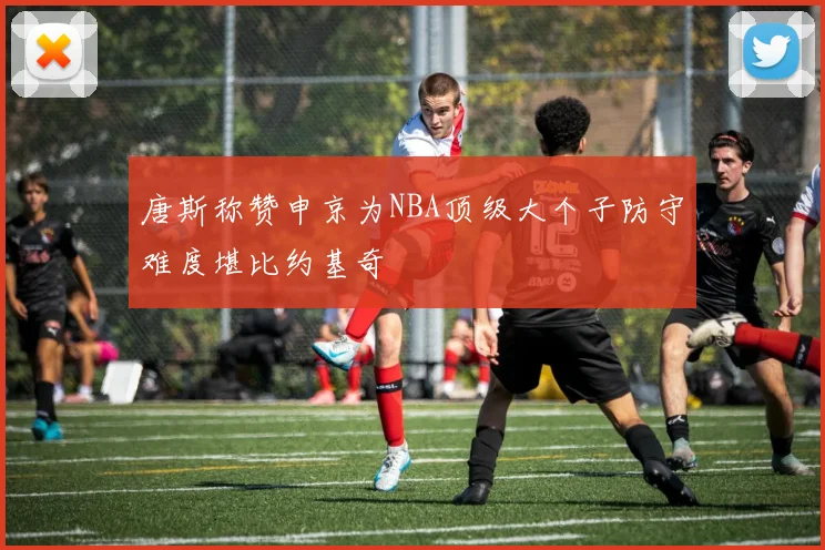 唐斯称赞申京为NBA顶级大个子防守难度堪比约基奇