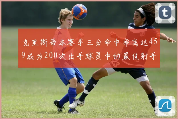 克里斯蒂本赛季三分命中率高达459成为200次出手球员中的最佳射手