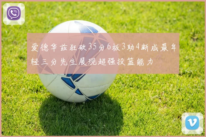 爱德华兹狂砍35分6板3助4断成最年轻三分先生展现超强投篮能力