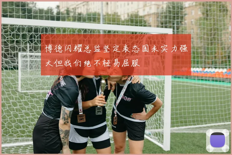 博德闪耀总监坚定表态国米实力强大但我们绝不轻易屈服
