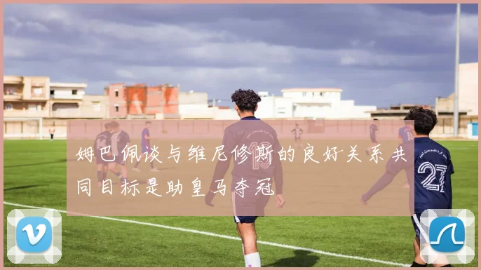 姆巴佩谈与维尼修斯的良好关系共同目标是助皇马夺冠