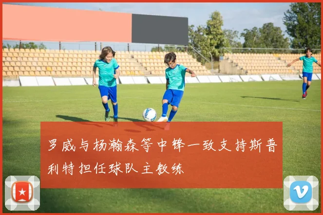 罗威与杨瀚森等中锋一致支持斯普利特担任球队主教练