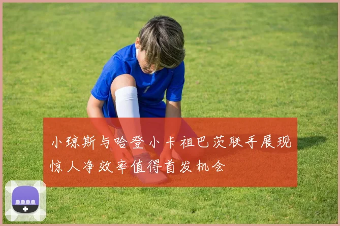 小琼斯与哈登小卡祖巴茨联手展现惊人净效率值得首发机会