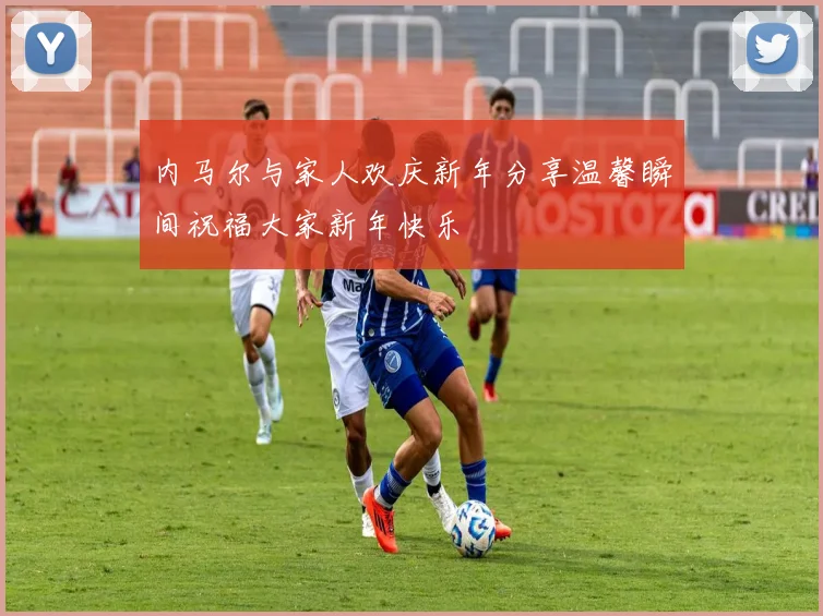 内马尔与家人欢庆新年分享温馨瞬间祝福大家新年快乐