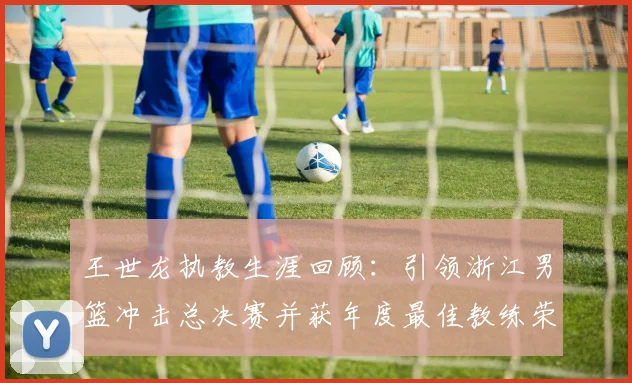 王世龙执教生涯回顾：引领浙江男篮冲击总决赛并获年度最佳教练荣誉