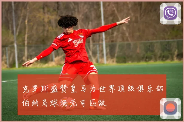 克罗斯盛赞皇马为世界顶级俱乐部伯纳乌球场无可匹敌