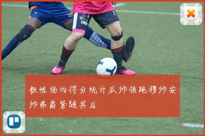 教练场均得分统计瓜帅领跑穆帅安帅弗爵紧随其后
