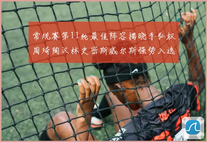 常规赛第11轮最佳阵容揭晓李弘权周琦陶汉林史密斯威尔斯强势入选