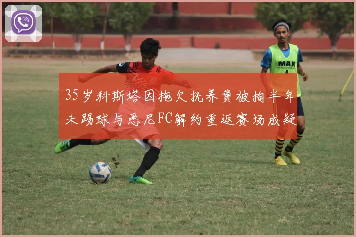 35岁科斯塔因拖欠抚养费被拘半年未踢球与悉尼FC解约重返赛场成疑