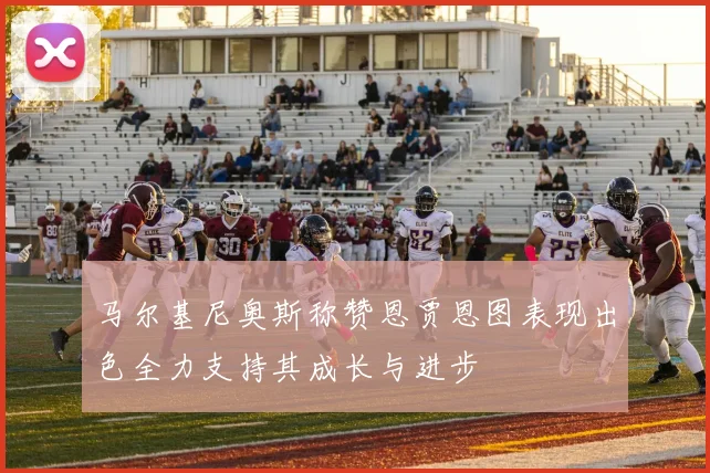 马尔基尼奥斯称赞恩贾恩图表现出色全力支持其成长与进步