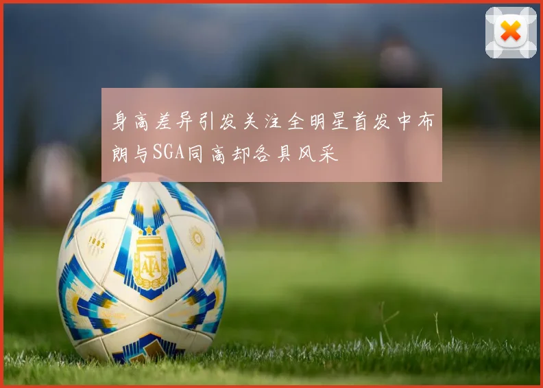 身高差异引发关注全明星首发中布朗与SGA同高却各具风采