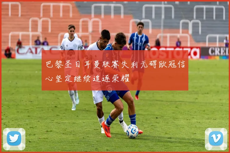 巴黎圣日耳曼联赛失利无碍欧冠信心坚定继续追逐荣耀