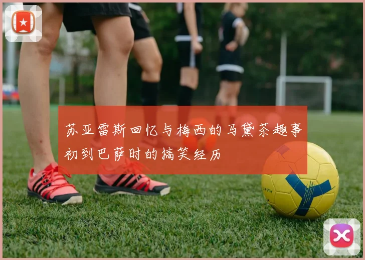 苏亚雷斯回忆与梅西的马黛茶趣事初到巴萨时的搞笑经历
