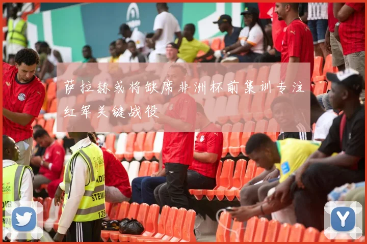 萨拉赫或将缺席非洲杯前集训专注红军关键战役