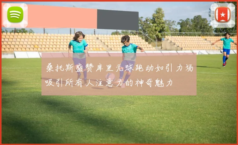 桑托斯盛赞库里无球跑动如引力场吸引所有人注意力的神奇魅力
