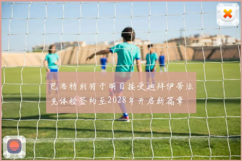 巴洛特利将于明日接受迪拜伊蒂法克体检签约至2028年开启新篇章