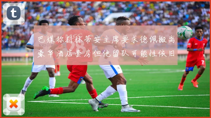 巴媒称科林蒂安主席要求德佩搬离豪华酒店套房但他留队可能性依旧较大