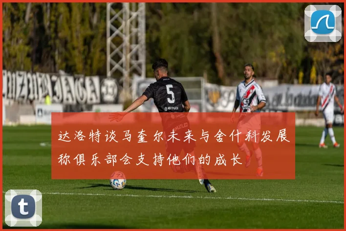 达洛特谈马奎尔未来与舍什科发展称俱乐部会支持他们的成长