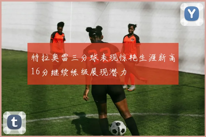 特拉奥雷三分球表现惊艳生涯新高16分继续练级展现潜力