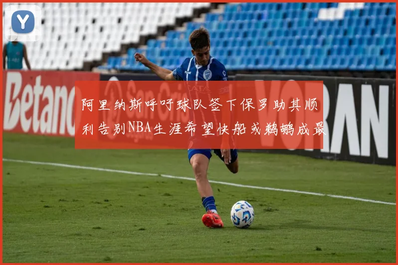 阿里纳斯呼吁球队签下保罗助其顺利告别NBA生涯希望快船或鹈鹕成最佳选择