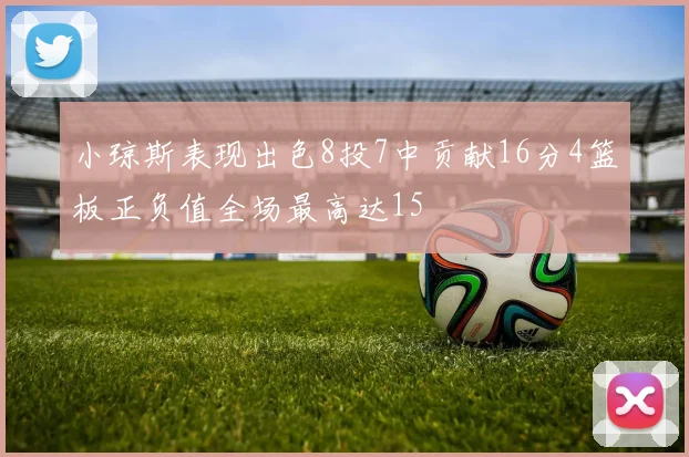 小琼斯表现出色8投7中贡献16分4篮板正负值全场最高达15
