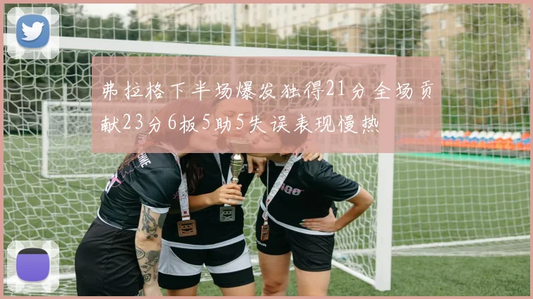 弗拉格下半场爆发独得21分全场贡献23分6板5助5失误表现慢热