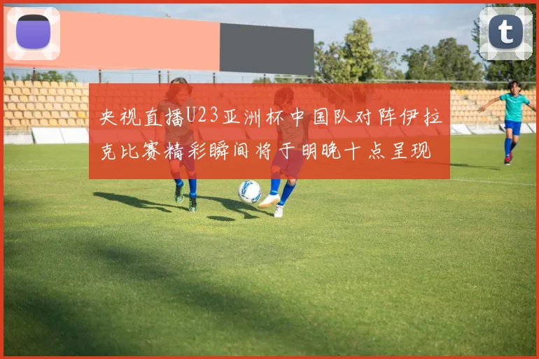 央视直播U23亚洲杯中国队对阵伊拉克比赛精彩瞬间将于明晚十点呈现
