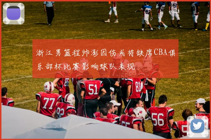 浙江男篮程帅澎因伤或将缺席CBA俱乐部杯比赛影响球队表现