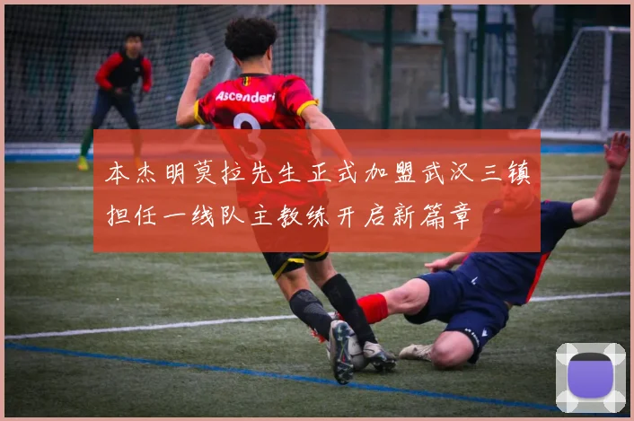 本杰明莫拉先生正式加盟武汉三镇担任一线队主教练开启新篇章