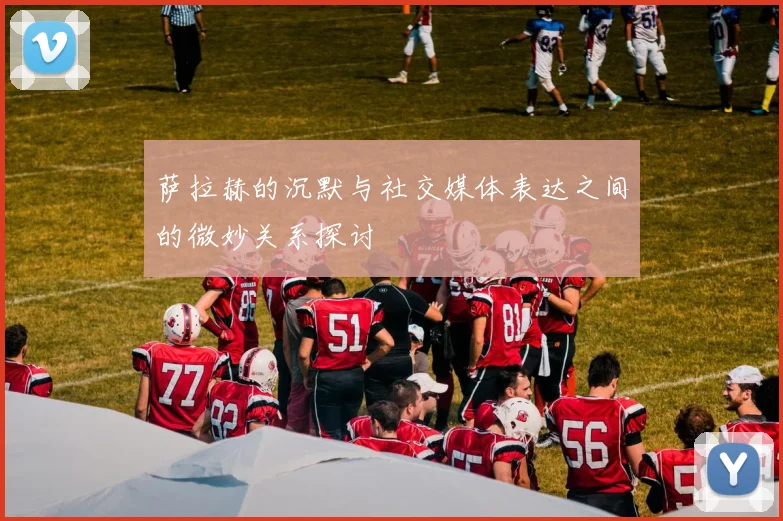 萨拉赫的沉默与社交媒体表达之间的微妙关系探讨