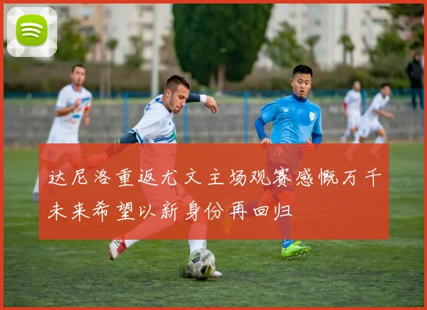 达尼洛重返尤文主场观赛感慨万千未来希望以新身份再回归