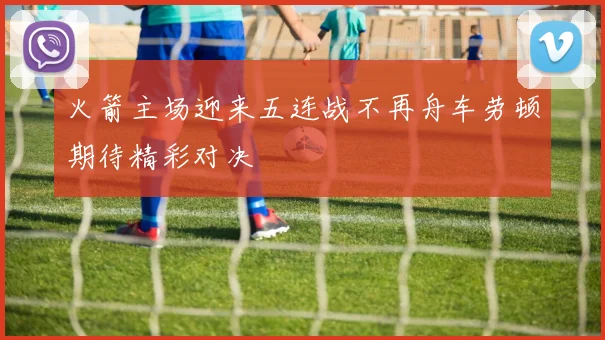 火箭主场迎来五连战不再舟车劳顿期待精彩对决