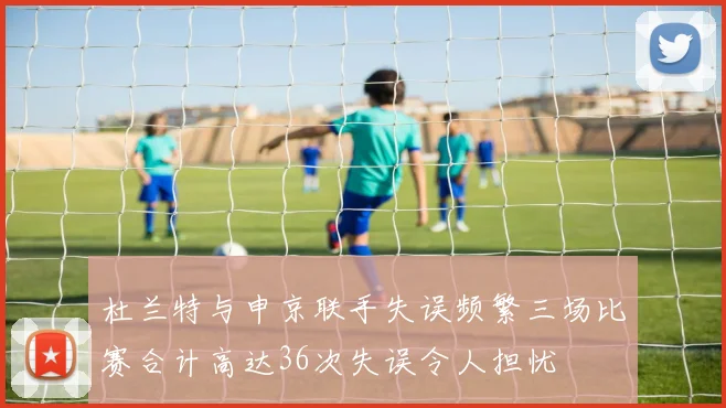 杜兰特与申京联手失误频繁三场比赛合计高达36次失误令人担忧