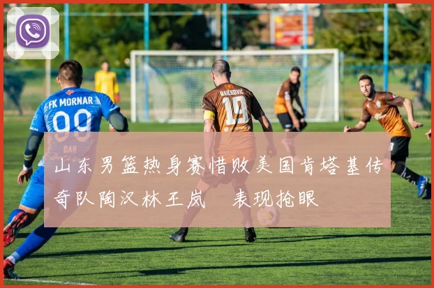 山东男篮热身赛惜败美国肯塔基传奇队陶汉林王岚嵚表现抢眼