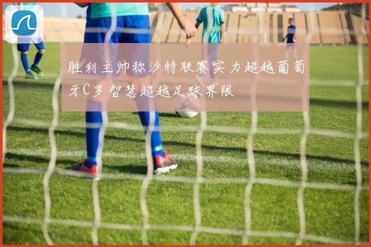 胜利主帅称沙特联赛实力超越葡萄牙C罗智慧超越足球界限