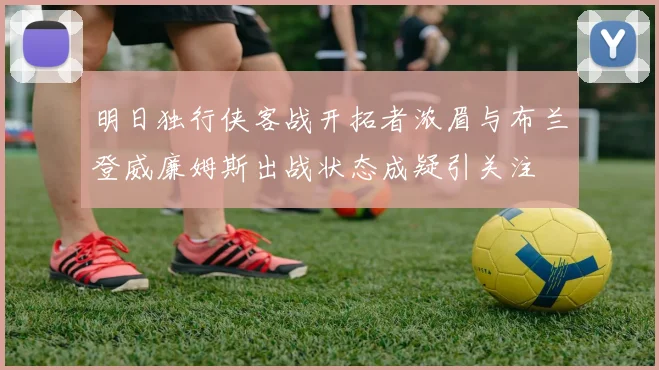 明日独行侠客战开拓者浓眉与布兰登威廉姆斯出战状态成疑引关注