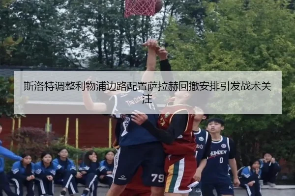 斯洛特调整利物浦边路配置萨拉赫回撤安排引发战术关注 | ACMilan